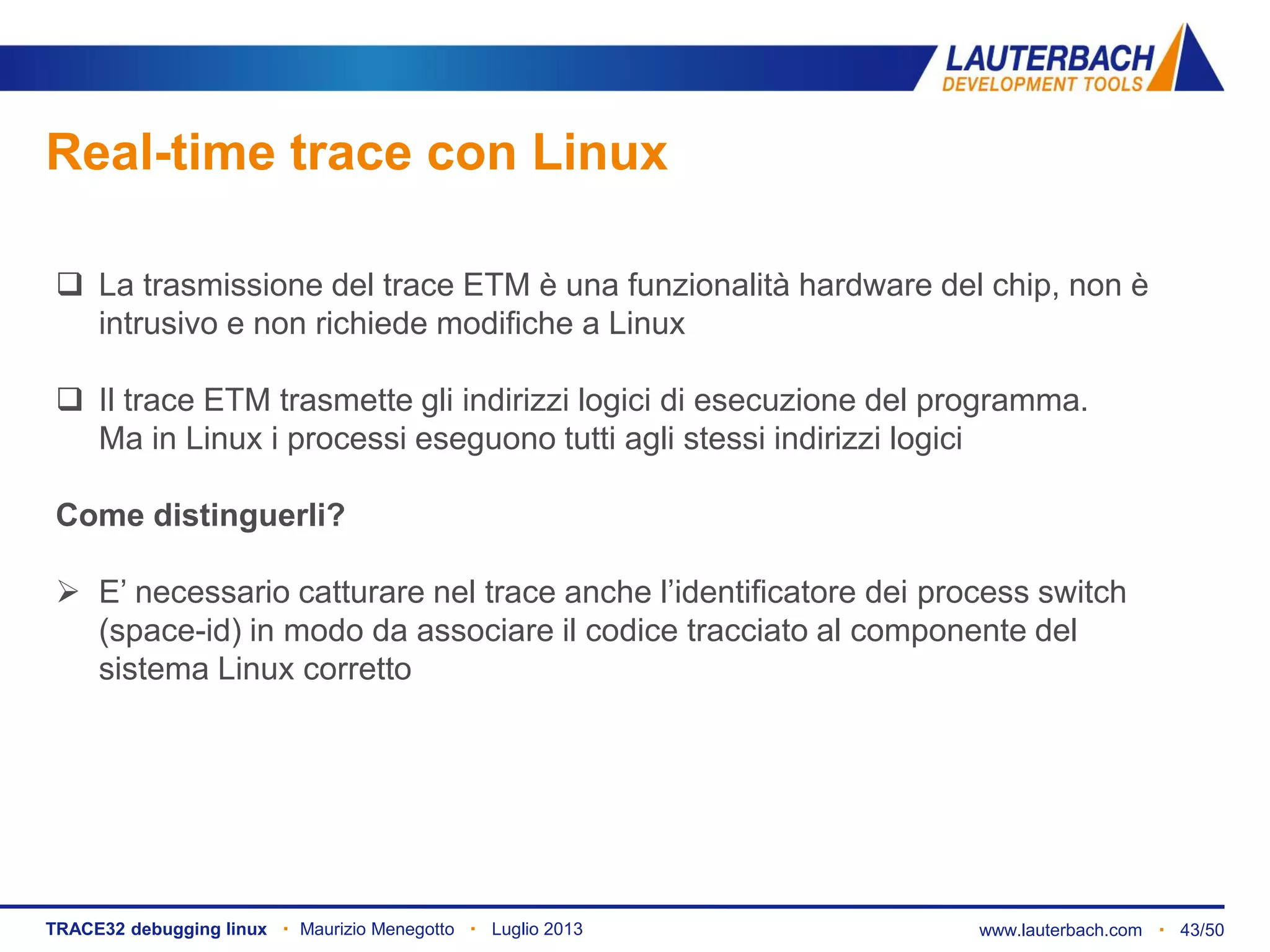 www.lauterbach.com ▪ 43/50TRACE32 debugging linux ▪ Maurizio Menegotto ▪ Luglio 2013
Real-time trace con Linux
 La trasmissione del trace ETM è una funzionalità hardware del chip, non è
intrusivo e non richiede modifiche a Linux
 Il trace ETM trasmette gli indirizzi logici di esecuzione del programma.
Ma in Linux i processi eseguono tutti agli stessi indirizzi logici
Come distinguerli?
 E’ necessario catturare nel trace anche l’identificatore dei process switch
(space-id) in modo da associare il codice tracciato al componente del
sistema Linux corretto
 