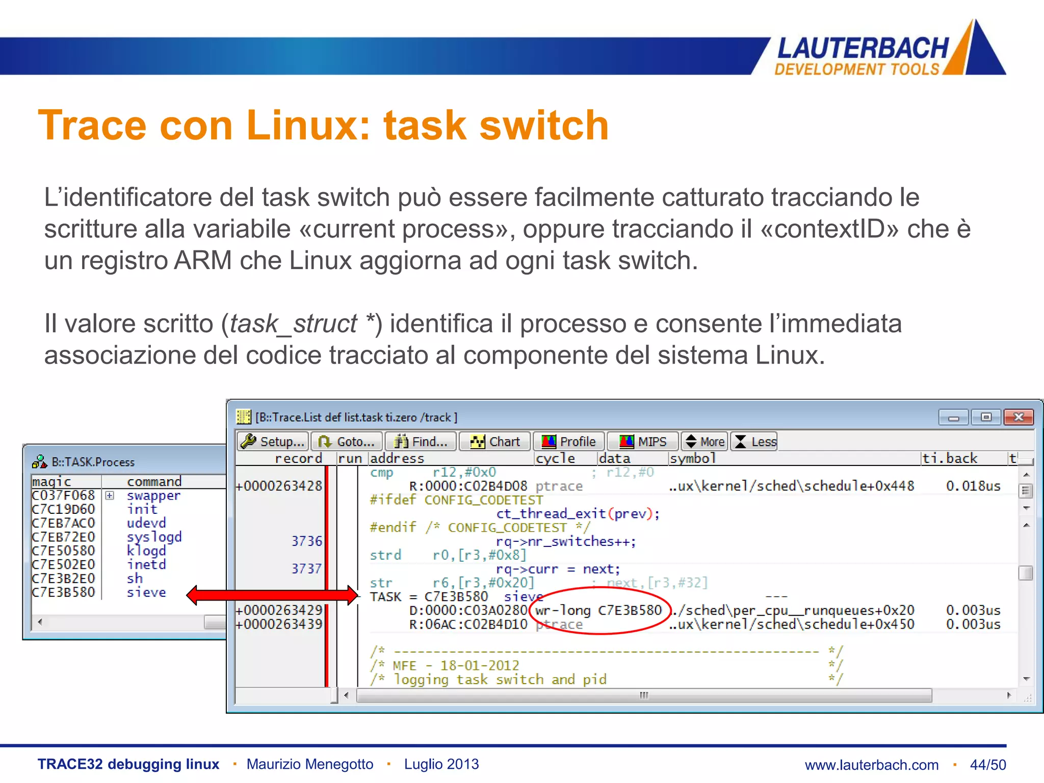 www.lauterbach.com ▪ 44/50TRACE32 debugging linux ▪ Maurizio Menegotto ▪ Luglio 2013
Trace con Linux: task switch
L’identificatore del task switch può essere facilmente catturato tracciando le
scritture alla variabile «current process», oppure tracciando il «contextID» che è
un registro ARM che Linux aggiorna ad ogni task switch.
Il valore scritto (task_struct *) identifica il processo e consente l’immediata
associazione del codice tracciato al componente del sistema Linux.
 