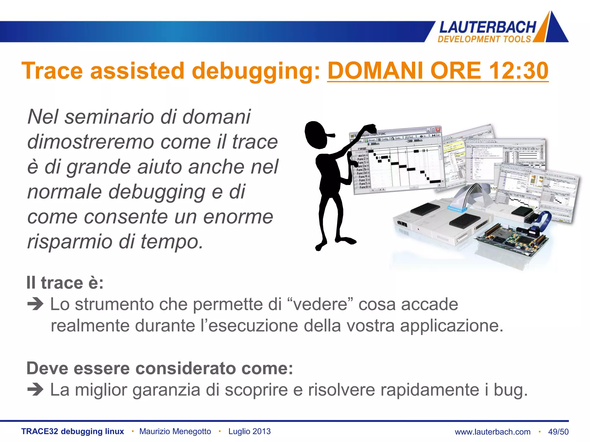 www.lauterbach.com ▪ 49/50TRACE32 debugging linux ▪ Maurizio Menegotto ▪ Luglio 2013
Trace assisted debugging: DOMANI ORE 12:30
Nel seminario di domani
dimostreremo come il trace
è di grande aiuto anche nel
normale debugging e di
come consente un enorme
risparmio di tempo.
Il trace è:
 Lo strumento che permette di “vedere” cosa accade
realmente durante l’esecuzione della vostra applicazione.
Deve essere considerato come:
 La miglior garanzia di scoprire e risolvere rapidamente i bug.
 