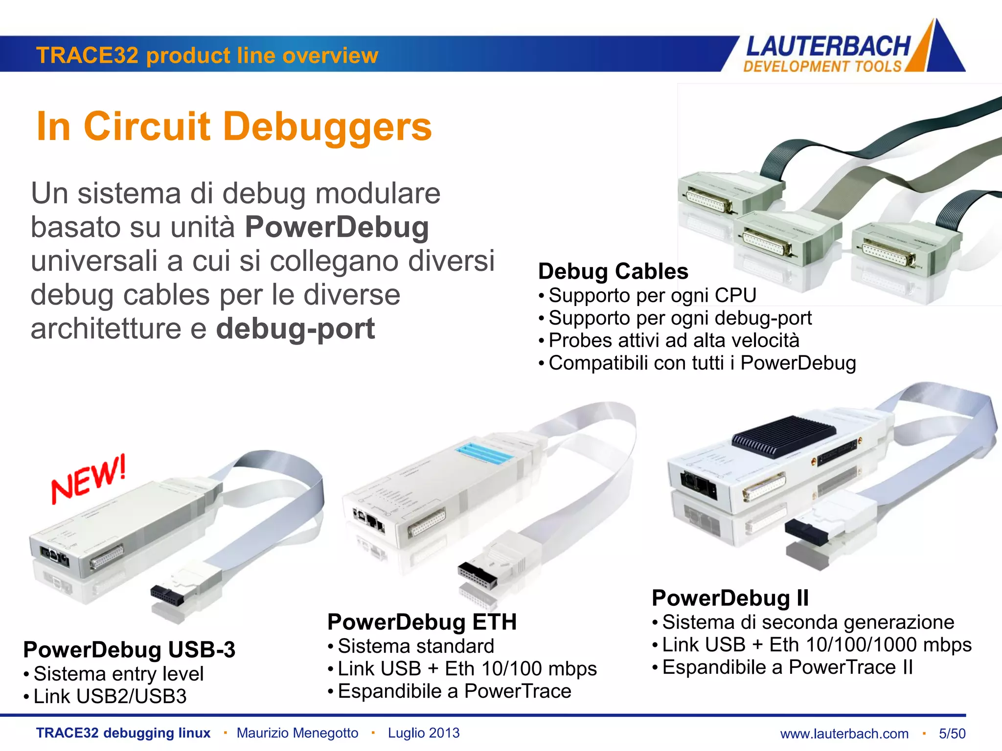 www.lauterbach.com ▪ 5/50TRACE32 debugging linux ▪ Maurizio Menegotto ▪ Luglio 2013
TRACE32 product line overview
In Circuit Debuggers
PowerDebug USB-3
• Sistema entry level
• Link USB2/USB3
PowerDebug ETH
• Sistema standard
• Link USB + Eth 10/100 mbps
• Espandibile a PowerTrace
PowerDebug II
• Sistema di seconda generazione
• Link USB + Eth 10/100/1000 mbps
• Espandibile a PowerTrace II
Debug Cables
• Supporto per ogni CPU
• Supporto per ogni debug-port
• Probes attivi ad alta velocità
• Compatibili con tutti i PowerDebug
Un sistema di debug modulare
basato su unità PowerDebug
universali a cui si collegano diversi
debug cables per le diverse
architetture e debug-port
 