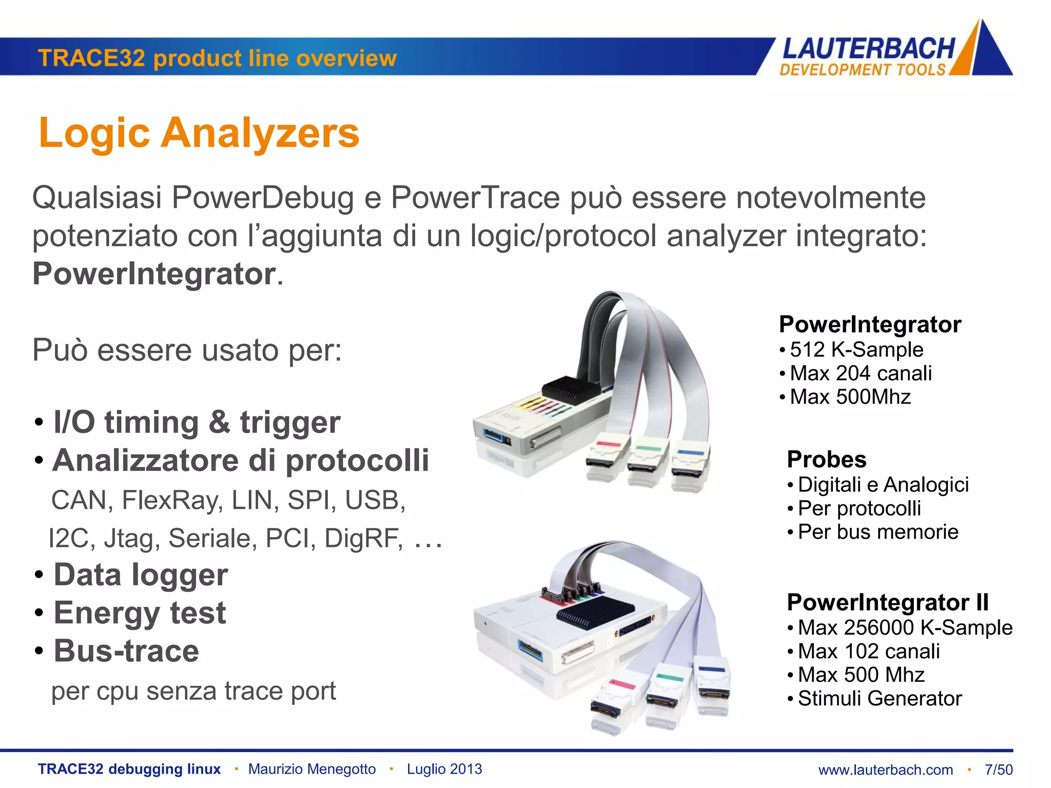 www.lauterbach.com ▪ 7/50TRACE32 debugging linux ▪ Maurizio Menegotto ▪ Luglio 2013
TRACE32 product line overview
Logic Analyzers
Qualsiasi PowerDebug e PowerTrace può essere notevolmente
potenziato con l’aggiunta di un logic/protocol analyzer integrato:
PowerIntegrator.
Può essere usato per:
PowerIntegrator II
• Max 256000 K-Sample
• Max 102 canali
• Max 500 Mhz
• Stimuli Generator
PowerIntegrator
• 512 K-Sample
• Max 204 canali
• Max 500Mhz
• I/O timing & trigger
• Analizzatore di protocolli
CAN, FlexRay, LIN, SPI, USB,
I2C, Jtag, Seriale, PCI, DigRF, …
• Data logger
• Energy test
• Bus-trace
per cpu senza trace port
Probes
• Digitali e Analogici
• Per protocolli
• Per bus memorie
 