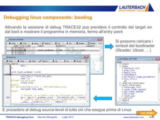 www.lauterbach.com ▪ 14/50TRACE32 debugging linux ▪ Maurizio Menegotto ▪ Luglio 2013
Debugging linux components: booting
Attivando la sessione di debug TRACE32 può prendere il controllo del target sin
dal boot e mostrare il programma in memoria, fermo all’entry point
Si possono caricare i
simboli del bootloader
(Xloader, Uboot, …)
E procedere al debug source-level di tutto ciò che esegue prima di Linux
T32 DEMO
 
