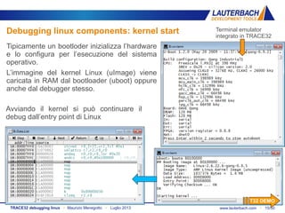 www.lauterbach.com ▪ 15/50TRACE32 debugging linux ▪ Maurizio Menegotto ▪ Luglio 2013
Debugging linux components: kernel start
Tipicamente un bootloder inizializza l’hardware
e lo configura per l’esecuzione del sistema
operativo.
L’immagine del kernel Linux (uImage) viene
caricata in RAM dal bootloader (uboot) oppure
anche dal debugger stesso.
Avviando il kernel si può continuare il
debug dall’entry point di Linux
Terminal emulator
integrato in TRACE32
T32 DEMO
 