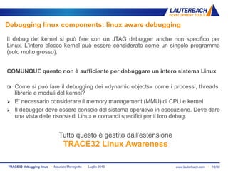 www.lauterbach.com ▪ 18/50TRACE32 debugging linux ▪ Maurizio Menegotto ▪ Luglio 2013
Debugging linux components: linux aware debugging
Il debug del kernel si può fare con un JTAG debugger anche non specifico per
Linux. L’intero blocco kernel può essere considerato come un singolo programma
(solo molto grosso).
COMUNQUE questo non è sufficiente per debuggare un intero sistema Linux
 Come si può fare il debugging dei «dynamic objects» come i processi, threads,
librerie e moduli del kernel?
 E’ necessario considerare il memory management (MMU) di CPU e kernel
 Il debugger deve essere conscio del sistema operativo in esecuzione. Deve dare
una vista delle risorse di Linux e comandi specifici per il loro debug.
Tutto questo è gestito dall’estensione
TRACE32 Linux Awareness
 