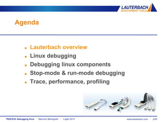 TRACE32 debugging linux ▪ Maurizio Menegotto ▪ Luglio 2013 www.lauterbach.com ▪ 2/50
Agenda
 Lauterbach overview
 Linux debugging
 Debugging linux components
 Stop-mode & run-mode debugging
 Trace, performance, profiling
 