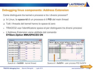 www.lauterbach.com ▪ 21/50TRACE32 debugging linux ▪ Maurizio Menegotto ▪ Luglio 2013
Debugging linux components: Address Extension
Space-id = 0x0000 : kernel thread Space-id = 0x02F4 : user process PID 0x02F4
Come distinguere tra kernel e processi e tra i diversi processi?
 In Linux, lo space-id di un processo è il PID del main thread
 Tutti i threads del kernel hanno lo space-id zero
 TRACE32 usa l’identificatore space-id per distinguere tra diversi processi
 L’Address Extension viene abilitata dal comando
SYStem.Option MMUSPACES ON
T32 DEMO
 