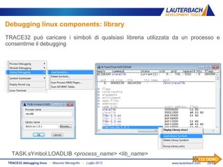 www.lauterbach.com ▪ 28/50TRACE32 debugging linux ▪ Maurizio Menegotto ▪ Luglio 2013
TASK.sYmbol.LOADLIB <process_name> <lib_name>
Debugging linux components: library
TRACE32 può caricare i simboli di qualsiasi libreria utilizzata da un processo e
consentirne il debugging
T32 DEMO
 