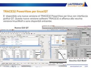 www.lauterbach.com ▪ 33/50TRACE32 debugging linux ▪ Maurizio Menegotto ▪ Luglio 2013
TRACE32 PowerView per linux/QT
E‘ disponibile una nuova versione di TRACE32 PowerView per linux con interfaccia
grafica QT. Questa nuova versione software TRACE32 si affianca alla vecchia
versione linux/Motif e sono disponibili entrambe.
Nuova GUI QT
Vecchia GUI Motif
 