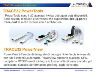 www.lauterbach.com ▪ 4/50TRACE32 debugging linux ▪ Maurizio Menegotto ▪ Luglio 2013
TRACE32 product line overview
TRACE32 PowerTools
I PowerTools sono i più avanzati hw/sw debugger oggi disponibili.
Sono sistemi modulari e universali che supportano debug-port e
trace-port di molte diverse cpu e architetture.
TRACE32 PowerView
PowerView è l’ambiente integrato di debug e l’interfaccia universale
per tutti i sistemi Lauterbach. PowerView supporta qualsiasi CPU,
compiler e RTOS/Kernel e integra le funzionalità di trace e analisi più
sofisticate: statistic, performance, profiling, code-coverage.
 
