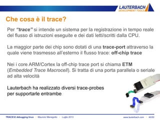 www.lauterbach.com ▪ 40/50TRACE32 debugging linux ▪ Maurizio Menegotto ▪ Luglio 2013
Che cosa è il trace?
Lauterbach ha realizzato diversi trace-probes
per supportarle entrambe
Per “trace” si intende un sistema per la registrazione in tempo reale
del flusso di istruzioni eseguite e dei dati letti/scritti dalla CPU.
La maggior parte dei chip sono dotati di una trace-port attraverso la
quale viene trasmesso all’esterno il flusso trace: off-chip trace
Nei i core ARM/Cortex la off-chip trace port si chiama ETM
(Embedded Trace Macrocell). Si tratta di una porta parallela o seriale
ad alta velocità
 