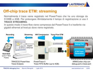 www.lauterbach.com ▪ 42/50TRACE32 debugging linux ▪ Maurizio Menegotto ▪ Luglio 2013
Off-chip trace ETM: streaming
PowerTrace II
Trace FIFO Buffer (up to 4GB)
TRACE32 PowerView
Trace Analysis
ARM/Cortex chip con
debug-port e trace-port
Normalmente il trace viene registrato nel PowerTrace che ha uno storage da
512MB a 4GB. Per prolungare illimitatamente il tempo di registrazione si usa il
TRACE STREAMING.
In questo modo il trace-flow viene compresso dal PowerTrace II e trasferito via
gigabit ethernet al host-pc dove viene registrato.
JTAGTRACE
ARM/Cortex chip
CORE
ETM Trace
Generation
Debug Port
Trace Flow ETMStreaming HW Compression
Gigabit
Ethernet
Hard Disk
up to 1 Tera
Frame
Recording
 