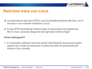www.lauterbach.com ▪ 43/50TRACE32 debugging linux ▪ Maurizio Menegotto ▪ Luglio 2013
Real-time trace con Linux
 La trasmissione del trace ETM è una funzionalità hardware del chip, non è
intrusivo e non richiede modifiche a Linux
 Il trace ETM trasmette gli indirizzi logici di esecuzione del programma.
Ma in Linux i processi eseguono tutti agli stessi indirizzi logici
Come distinguerli?
 E’ necessario catturare nel trace anche l’identificatore dei process switch
(space-id) in modo da associare il codice tracciato al componente del
sistema Linux corretto
 
