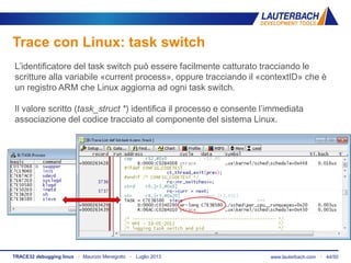 www.lauterbach.com ▪ 44/50TRACE32 debugging linux ▪ Maurizio Menegotto ▪ Luglio 2013
Trace con Linux: task switch
L’identificatore del task switch può essere facilmente catturato tracciando le
scritture alla variabile «current process», oppure tracciando il «contextID» che è
un registro ARM che Linux aggiorna ad ogni task switch.
Il valore scritto (task_struct *) identifica il processo e consente l’immediata
associazione del codice tracciato al componente del sistema Linux.
 
