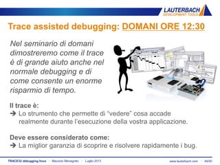 www.lauterbach.com ▪ 49/50TRACE32 debugging linux ▪ Maurizio Menegotto ▪ Luglio 2013
Trace assisted debugging: DOMANI ORE 12:30
Nel seminario di domani
dimostreremo come il trace
è di grande aiuto anche nel
normale debugging e di
come consente un enorme
risparmio di tempo.
Il trace è:
 Lo strumento che permette di “vedere” cosa accade
realmente durante l’esecuzione della vostra applicazione.
Deve essere considerato come:
 La miglior garanzia di scoprire e risolvere rapidamente i bug.
 