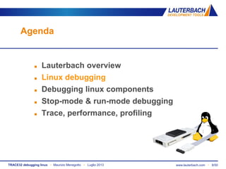 TRACE32 debugging linux ▪ Maurizio Menegotto ▪ Luglio 2013 www.lauterbach.com ▪ 8/50
Agenda
 Lauterbach overview
 Linux debugging
 Debugging linux components
 Stop-mode & run-mode debugging
 Trace, performance, profiling
 