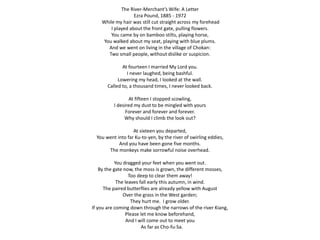 The River-Merchant’s Wife: A Letter 
Ezra Pound, 1885 - 1972 
While my hair was still cut straight across my forehead 
I played about the front gate, pulling flowers. 
You came by on bamboo stilts, playing horse, 
You walked about my seat, playing with blue plums. 
And we went on living in the village of Chokan: 
Two small people, without dislike or suspicion. 
At fourteen I married My Lord you. 
I never laughed, being bashful. 
Lowering my head, I looked at the wall. 
Called to, a thousand times, I never looked back. 
At fifteen I stopped scowling, 
I desired my dust to be mingled with yours 
Forever and forever and forever. 
Why should I climb the look out? 
At sixteen you departed, 
You went into far Ku-to-yen, by the river of swirling eddies, 
And you have been gone five months. 
The monkeys make sorrowful noise overhead. 
You dragged your feet when you went out. 
By the gate now, the moss is grown, the different mosses, 
Too deep to clear them away! 
The leaves fall early this autumn, in wind. 
The paired butterflies are already yellow with August 
Over the grass in the West garden; 
They hurt me. I grow older. 
If you are coming down through the narrows of the river Kiang, 
Please let me know beforehand, 
And I will come out to meet you 
As far as Cho-fu-Sa. 
 