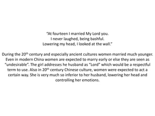 “At fourteen I married My Lord you. 
I never laughed, being bashful. 
Lowering my head, I looked at the wall.” 
During the 20th century and especially ancient cultures women married much younger. 
Even in modern China women are expected to marry early or else they are seen as 
“undesirable”. The girl addresses he husband as “Lord” which would be a respectful 
term to use. Also in 20th century Chinese culture, women were expected to act a 
certain way. She is very much so inferior to her husband, lowering her head and 
controlling her emotions. 
 