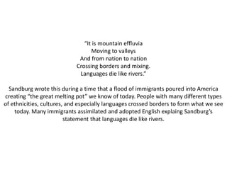 “It is mountain effluvia 
Moving to valleys 
And from nation to nation 
Crossing borders and mixing. 
Languages die like rivers.” 
Sandburg wrote this during a time that a flood of immigrants poured into America 
creating “the great melting pot” we know of today. People with many different types 
of ethnicities, cultures, and especially languages crossed borders to form what we see 
today. Many immigrants assimilated and adopted English explaing Sandburg’s 
statement that languages die like rivers. 
