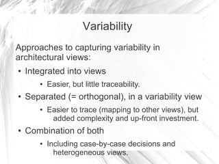 Variability
Approaches to capturing variability in
architectural views:
● Integrated into views
● Easier, but little traceability.
● Separated (= orthogonal), in a variability view
● Easier to trace (mapping to other views), but
added complexity and up-front investment.
● Combination of both
● Including case-by-case decisions and
heterogeneous views.