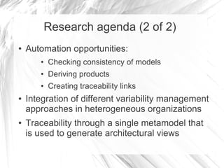 Research agenda (2 of 2)
● Automation opportunities:
● Checking consistency of models
● Deriving products
● Creating traceability links
● Integration of different variability management
approaches in heterogeneous organizations
● Traceability through a single metamodel that
is used to generate architectural views