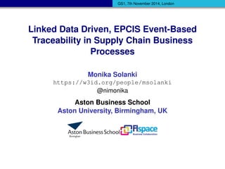 GS1, 7th November 2014, London 
Linked Data Driven, EPCIS Event-Based 
Traceability in Supply Chain Business 
Processes 
Monika Solanki 
https://w3id.org/people/msolanki 
@nimonika 
Aston Business School 
Aston University, Birmingham, UK 
 
