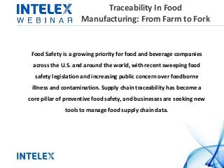 Traceability In Food
Manufacturing: From Farm to Fork
Food Safety is a growing priority for food and beverage companies
across the U.S. and around the world, with recent sweeping food
safety legislation and increasing public concern over foodborne
illness and contamination. Supply chain traceability has become a
core pillar of preventive food safety, and businesses are seeking new
tools to manage food supply chain data.
 