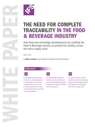 WHITEPAPERTHE NEED FOR COMPLETE
TRACEABILITY IN THE FOOD
& BEVERAGE INDUSTRY
How three key technology developments are enabling the
Food & Beverage industry to provide full visibility across
the entire supply chain
HIGHLIGHTS
Traceability is becoming much
more of an important business
consideration in the food and
beverage sector due to strict
industry regulations and rising
consumer demand for corporate
social responsibility.
Three technological advance-
ments are key to cost-efficient
and reliable traceability measures
—Big data, the Internet of Things
and cloud solutions.
An agile and responsive ERP
system is needed to incorporate
these three technologies to give
manufacturers a 360-degree
view of their supply chain.
P1 P2 P5
March, 2016
By Mike Lorbiecki, Vice President of Sales at IFS North America
 