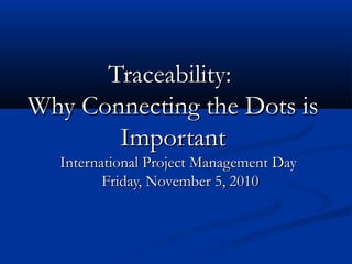 Traceability:Traceability:
Why Connecting the Dots isWhy Connecting the Dots is
ImportantImportant
International Project Management DayInternational Project Management Day
Friday, November 5, 2010Friday, November 5, 2010
 