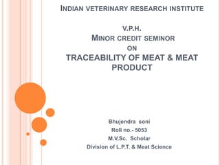 INDIAN VETERINARY RESEARCH INSTITUTE

                   V.P.H.
       MINOR CREDIT SEMINOR
                     ON
 TRACEABILITY OF MEAT & MEAT
          PRODUCT




              Bhujendra soni
               Roll no.- 5053
              M.V.Sc. Scholar
      Division of L.P.T. & Meat Science
 