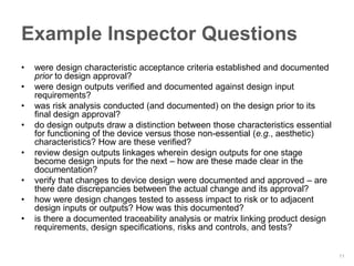 Example Inspector Questions
•   were design characteristic acceptance criteria established and documented
    prior to design approval?
•   were design outputs verified and documented against design input
    requirements?
•   was risk analysis conducted (and documented) on the design prior to its
    final design approval?
•   do design outputs draw a distinction between those characteristics essential
    for functioning of the device versus those non-essential (e.g., aesthetic)
    characteristics? How are these verified?
•   review design outputs linkages wherein design outputs for one stage
    become design inputs for the next – how are these made clear in the
    documentation?
•   verify that changes to device design were documented and approved – are
    there date discrepancies between the actual change and its approval?
•   how were design changes tested to assess impact to risk or to adjacent
    design inputs or outputs? How was this documented?
•   is there a documented traceability analysis or matrix linking product design
    requirements, design specifications, risks and controls, and tests?


                                                                                   11
 
