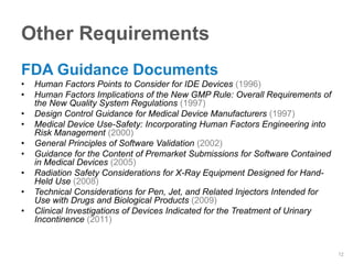 Other Requirements
FDA Guidance Documents
•   Human Factors Points to Consider for IDE Devices (1996)
•   Human Factors Implications of the New GMP Rule: Overall Requirements of
    the New Quality System Regulations (1997)
•   Design Control Guidance for Medical Device Manufacturers (1997)
•   Medical Device Use-Safety: Incorporating Human Factors Engineering into
    Risk Management (2000)
•   General Principles of Software Validation (2002)
•   Guidance for the Content of Premarket Submissions for Software Contained
    in Medical Devices (2005)
•   Radiation Safety Considerations for X-Ray Equipment Designed for Hand-
    Held Use (2008)
•   Technical Considerations for Pen, Jet, and Related Injectors Intended for
    Use with Drugs and Biological Products (2009)
•   Clinical Investigations of Devices Indicated for the Treatment of Urinary
    Incontinence (2011)


                                                                                12
 