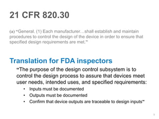 21 CFR 820.30
(a) “General. (1) Each manufacturer…shall establish and maintain
procedures to control the design of the device in order to ensure that
specified design requirements are met.”



Translation for FDA inspectors
   “The purpose of the design control subsystem is to
   control the design process to assure that devices meet
   user needs, intended uses, and specified requirements:
       • Inputs must be documented
       • Outputs must be documented
       • Confirm that device outputs are traceable to design inputs”

                                                                         5
 