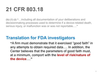 21 CFR 803.18
(b) (1) (i) “…including all documentation of your deliberations and
decisionmaking processes used to determine if a device-related death,
serious injury, or malfunction was or was not reportable….”



Translation for FDA investigators
   “A firm must demonstrate that it exercised “good faith” in
   any attempts to obtain required data…. In addition, the
   Center believes that the parameters of good faith must,
   at a minimum, comport with the level of risk/nature of
   the device….”


                                                                        6
 