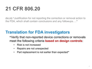 21 CFR 806.20
(b) (4) “Justification for not reporting the correction or removal action to
the FDA, which shall contain conclusions and any followups….”



Translation for FDA investigators
   “Verify that non-reported device corrections or removals
   meet the following criteria based on design controls:
       • Risk is not increased
       • Repairs are not unexpected
       • Part replacement is not earlier than expected”




                                                                               7
 