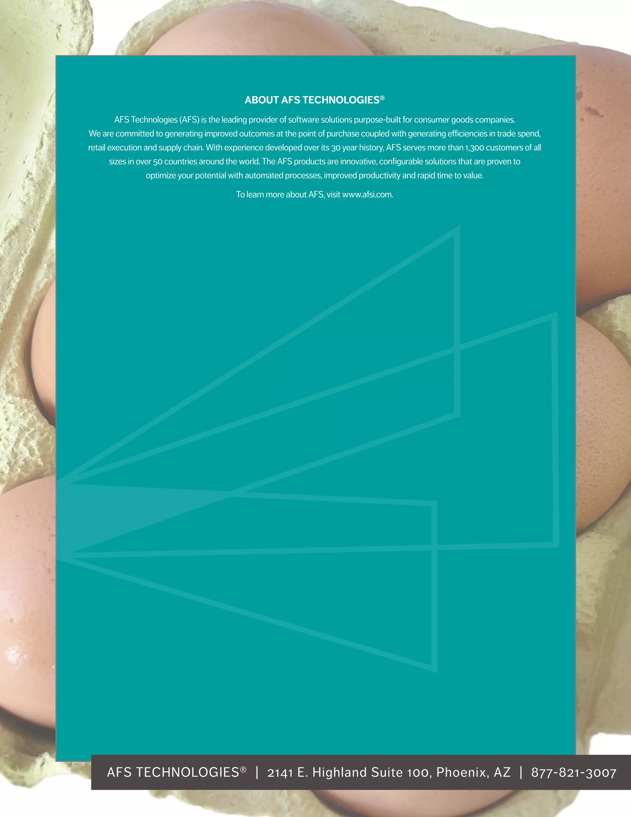 AFS TECHNOLOGIES® | 2141 E. Highland Suite 100, Phoenix, AZ | 877-821-3007
ABOUT AFS TECHNOLOGIES®
AFS Technologies (AFS) is the leading provider of software solutions purpose-built for consumer goods companies.
We are committed to generating improved outcomes at the point of purchase coupled with generating efficiencies in trade spend,
retail execution and supply chain. With experience developed over its 30 year history, AFS serves more than 1,300 customers of all
sizes in over 50 countries around the world. The AFS products are innovative, configurable solutions that are proven to
optimize your potential with automated processes, improved productivity and rapid time to value.
To learn more about AFS, visit www.afsi.com.
 