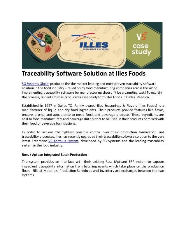 Traceability Software Solution at Illes Foods
SG Systems Global produced the the market leading and most proven traceability software
solution in the food industry – relied on by food manufacturing companies across the world.
Implementing traceability software for manufacturing shouldn’t be a daunting task! To explain
the process, SG Systems has produced a case study form Illes Foods in Dallas. Read on….
Established in 1927 in Dallas TX, Family owned Illes Seasonings & Flavors (Illes Foods) is a
manufacturer of liquid and dry food ingredients. Their products provide features like flavor,
texture, aroma, and appearance to meat, food, and beverage products. These ingredients are
sold to food manufacturers and beverage distributors to be used in their products or mixed with
their food or beverage formulations.
In order to achieve the tightest possible control over their production formulation and
traceability processes, Illes has recently upgraded their traceability software solution to the very
latest Enterprise V5 Formula System, developed by SG Systems and the leading traceability
system in the food industry.
Ross / Aptean Integrated Batch Production
The system provides an interface with their existing Ross (Aptean) ERP system to capture
ingredient traceability information from batching events which take place on the production
floor. Bills of Materials, Production Schedules and Inventory are exchanges between the two
systems.
 
