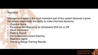 Reporting
Management report is the most important part of the system because it gives
the person responsible the ability to make informed decisions
• Overdue Items
• Personnel Not Reporting for Scheduled Shift On or Off
• Stock movement
• Posting Report
• Competencies Licence Expiring
• Real-time Alerts
• Shooting Range Training Results
 