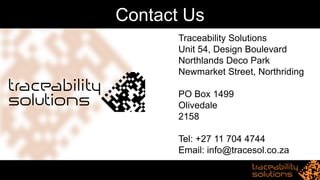 Contact Us
Traceability Solutions
Unit 54, Design Boulevard
Northlands Deco Park
Newmarket Street, Northriding
PO Box 1499
Olivedale
2158
Tel: +27 11 704 4744
Email: info@tracesol.co.za
 