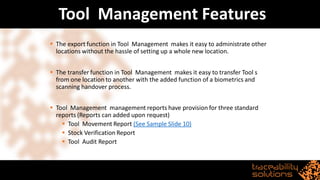 Tool Management Features
▪ The export function in Tool Management makes it easy to administrate other
locations without the hassle of setting up a whole new location.
▪ The transfer function in Tool Management makes it easy to transfer Tool s
from one location to another with the added function of a biometrics and
scanning handover process.
▪ Tool Management management reports have provision for three standard
reports (Reports can added upon request)
▪ Tool Movement Report (See Sample Slide 10)
▪ Stock Verification Report
▪ Tool Audit Report
 