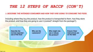 THE 12 STEPS OF HACCP (CON’T)
3. DESCRIBE THE INTENDED CONSUMER AND HOW THEY ARE GOING TO CONSUME THE FOOD.
Including where they buy the product, how the product is transported to them, how they store
the product, and how they are going to use it (cooked? straight from the package?).
 