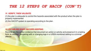 THE 12 STEPS OF HACCP (CON’T)
11. VERIFY, THEN VALIDATE.
(1) the plan is adequate to control the hazards associated with the product when the plan is
properly implemented
(2) the HACCP system is operating according to the plan.
12. ESTABLISH GOOD RECORD KEEPING.
Records are the written evidence that document an action or activity and preserve it in a lasting
form. In addition, tampering with or changing logs in a USDA monitored setting is a criminal
offense.
 