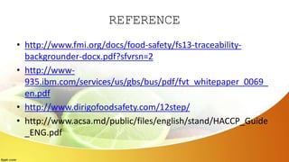 REFERENCE
• http://www.fmi.org/docs/food-safety/fs13-traceability-
backgrounder-docx.pdf?sfvrsn=2
• http://www-
935.ibm.com/services/us/gbs/bus/pdf/fvt_whitepaper_0069_
en.pdf
• http://www.dirigofoodsafety.com/12step/
• http://www.acsa.md/public/files/english/stand/HACCP_Guide
_ENG.pdf
 