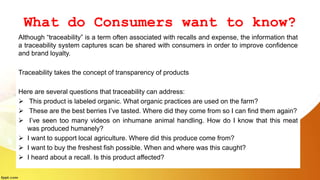 What do Consumers want to know?
Although “traceability” is a term often associated with recalls and expense, the information that
a traceability system captures scan be shared with consumers in order to improve confidence
and brand loyalty.
Traceability takes the concept of transparency of products
Here are several questions that traceability can address:
 This product is labeled organic. What organic practices are used on the farm?
 These are the best berries I’ve tasted. Where did they come from so I can find them again?
 I’ve seen too many videos on inhumane animal handling. How do I know that this meat
was produced humanely?
 I want to support local agriculture. Where did this produce come from?
 I want to buy the freshest fish possible. When and where was this caught?
 I heard about a recall. Is this product affected?
 