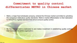 Commitment to quality control
differentiates METRO in Chinese market
• Metro, a major food wholesale company, entered the Chinese market committed to upholding
the company’s meticulous quality standards. Metro’s market differentiation is their dedication
to HACCP12, A global standard that aims to ensure quality control.
• So Top management is dedicated to and makes investment in establishing quality controls
that transcend the entire organization.
 