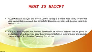 WHAT IS HACCP?
• HACCP (Hazard Analysis and Critical Control Points) is a written food safety system that
uses a preventative approach that controls for biological, physical, and chemical hazards in
food production.
• It is a 12 step program that includes identification of potential hazards and the points in
production at which they might occur the management chain of command, and pre-requisite
programs with SOPs (Standard Operating Procedures).
 