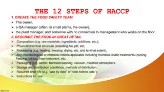 THE 12 STEPS OF HACCP
1. CREATE THE FOOD SAFETY TEAM.
 The owner,
 a QA manager (often, in small plants, the owner),
 the plant manager, and someone with no connection to management who works on the floor.
2. DESCRIBE THE FOOD IN GREAT DETAIL.
 Composition (e.g. raw materials, ingredients, additives, etc.);
 Physical/chemical structure (including Aw, pH, etc;
 Processing (e.g. heating, freezing, drying, etc. and to what extent),
 Any microbiological or chemical criteria applicable including microbial /static treatments (cooling,
freezing, brining, heat-treatment, etc;
 Packaging (e.g. carton, hermetic/canning, vacuum, modified atmosphere
 Storage and distribution conditions, methods of distribution;
 Required shelf life (e.g. “use by date” or “best before date”);
 Instructions for use.
 