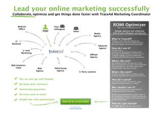 Lead your online marketing successfully
 Collaborate, optimize and get things done faster with TraceAd Marketing Coordinator


     Website                         Your
                                                                                                  ROMI Optimizer
                                                                                                          ROMI = Return On Marketing Investment
     Offers                          colleagues
                           YOU                           Other                                    Manage, optimize and collaborate
                                                                              Media              with all your colleagues and agencies
                                                                              Agency
                                                                                                What is TraceAd?
   IT                                                                                           TraceAd is a tiny TAG that optimize your
                                                                                                ad investments, and let you collaborate faster
Backend                                                                                         with other people, systems and technologies.
                                                                                      Adwords
                                                                                       Agency   How do I use it?
           e-mail                                                                               You don't use it.
                                                                                                Just work the same way as you always have.
          Marketing                                                                             No change of collaborators, no extra work, no
                                                                          Affiliate             campaign-tagging. Just faster collaboration
                                                                          Agency                including real-time behavioral ad-optimization

                                                                                                What's the cost?
                                                                                                Self Funding solution. “You pay, but it's free”
                                                                                                Pay-as-you-go when you use it, from $49/month.
Web Analytics                                                                                   If we cant help you - Just cancel without fees.
   Tools               Web             Advertising                                              If you're happy - Just use it and pay.
                      Agency             Agency
                                                                3. Party systems                What's the catch?
                                                                                                No catch, no hidden terms, no hidden agenda
                                                                                                no strings attached, and no long-term-contracts.

       Pay-as-you-go (self funded)                                                              How do I cancel?
                                                                                                Just cancel at any time and stop the usage.
                                                                                                Shortest termination period - 1 minute.
       No long-term-contracts
                                                                                                Why should I use it?
       Satisfaction guarantee                                                                   Because the usual process is too expensive,
                                                                                                complicated and time consuming.

       No extra work or tasks                                                                   Because you automatically get a higher return on
                                                                                                your marketing investment, without spending time
                                                                                                on new strategy consultants, agencies, processes
       Simple one-click optimization                                                            or optimization tasks.
                                              SIGN UP IN 30 SECONDS
                                                                                                How do I get started?
                                                      or sign up at
                                                                                                Just   sign up and start your optimization.
                                                     www.tracead.net
 