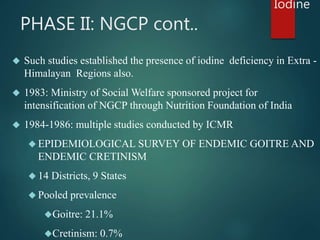 PHASE II: NGCP cont.. 
 Such studies established the presence of iodine deficiency in Extra - 
Himalayan Regions also. 
...