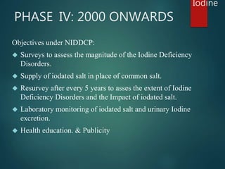 PHASE IV: 2000 ONWARDS 
Objectives under NIDDCP: 
 Surveys to assess the magnitude of the Iodine Deficiency 
Disorders. 
...