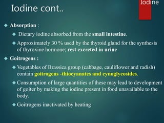 Iodine cont.. 
 Absorption : 
 Dietary iodine absorbed from the small intestine. 
 Approximately 30 % used by the thyro...